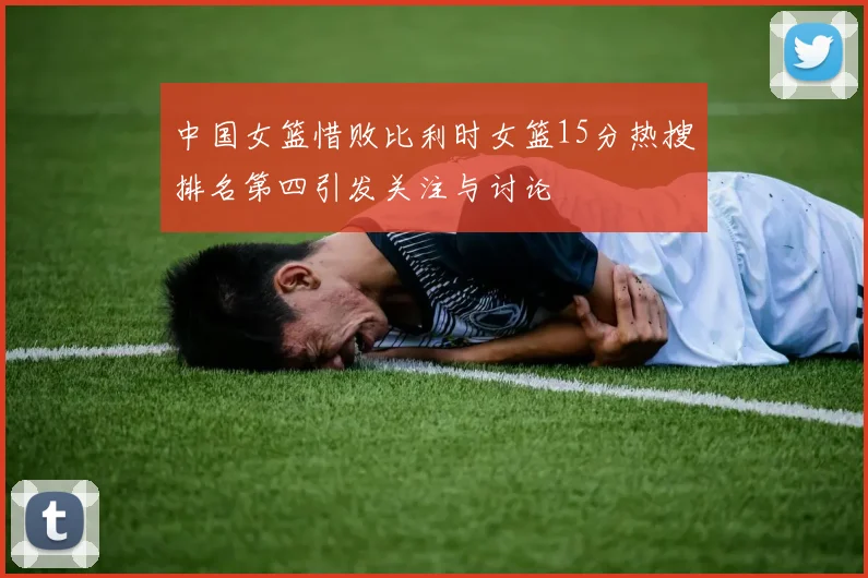 中国女篮惜败比利时女篮15分热搜排名第四引发关注与讨论