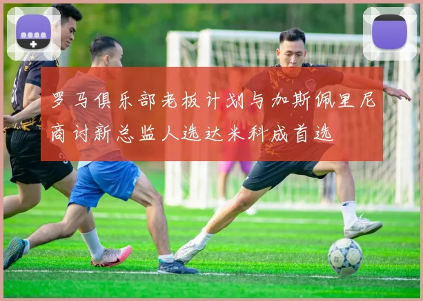 罗马俱乐部老板计划与加斯佩里尼商讨新总监人选达米科成首选