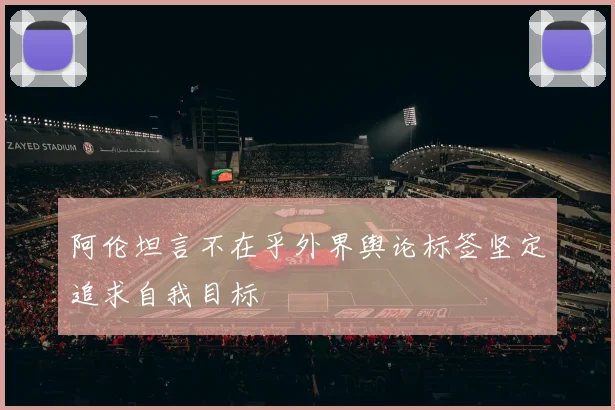 阿伦坦言不在乎外界舆论标签坚定追求自我目标