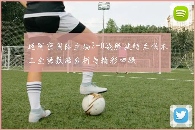 迈阿密国际主场2-0战胜波特兰伐木工全场数据分析与精彩回顾