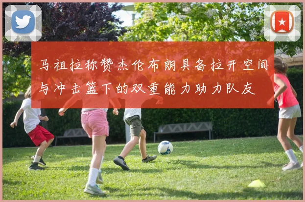马祖拉称赞杰伦布朗具备拉开空间与冲击篮下的双重能力助力队友