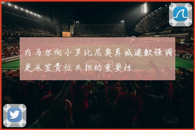 内马尔向小罗比尼奥真诚道歉强调更衣室责任共担的重要性