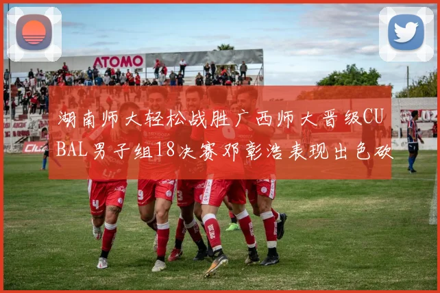 湖南师大轻松战胜广西师大晋级CUBAL男子组18决赛邓彰浩表现出色砍下26分7篮板