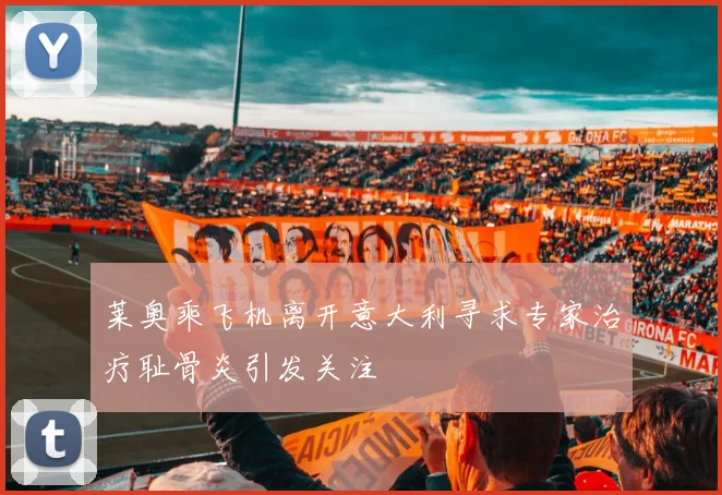 莱奥乘飞机离开意大利寻求专家治疗耻骨炎引发关注