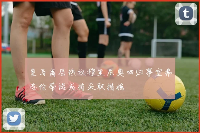 皇马高层热议穆里尼奥回归事宜弗洛伦蒂诺或将采取措施