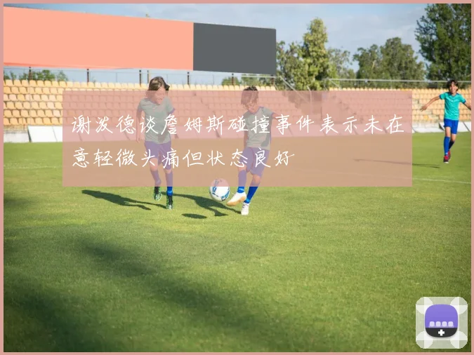 谢泼德谈詹姆斯碰撞事件表示未在意轻微头痛但状态良好