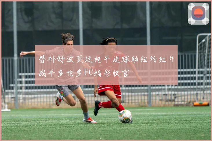 替补舒波莫廷绝平进球助纽约红牛战平多伦多FC精彩收官