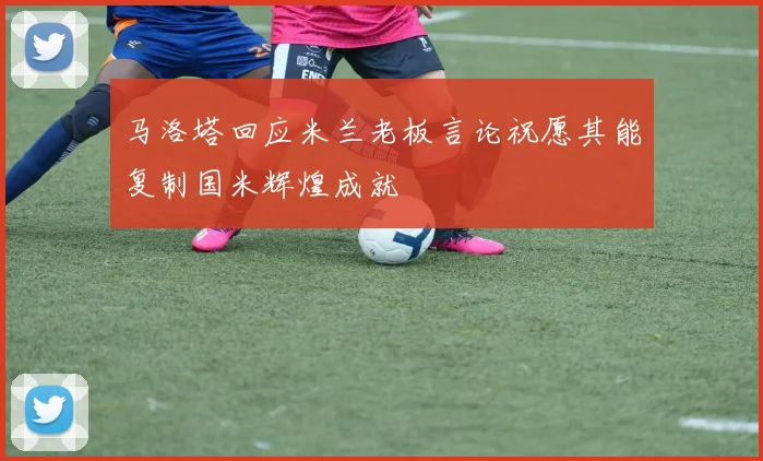 马洛塔回应米兰老板言论祝愿其能复制国米辉煌成就