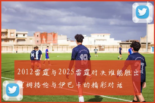 2012雷霆与2025雷霆对决谁能胜出霍姆格伦与伊巴卡的精彩对话