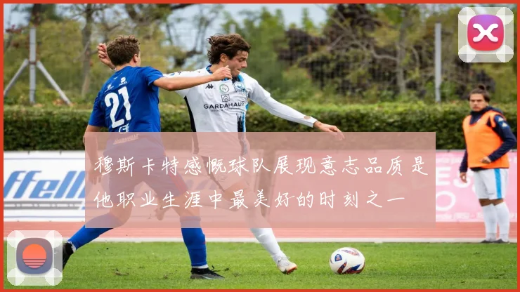 穆斯卡特感慨球队展现意志品质是他职业生涯中最美好的时刻之一