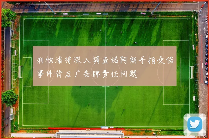 利物浦将深入调查诺阿朗手指受伤事件背后广告牌责任问题
