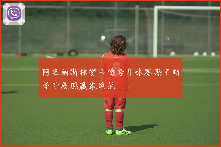 阿里纳斯称赞韦德每年休赛期不断学习展现赢家风范