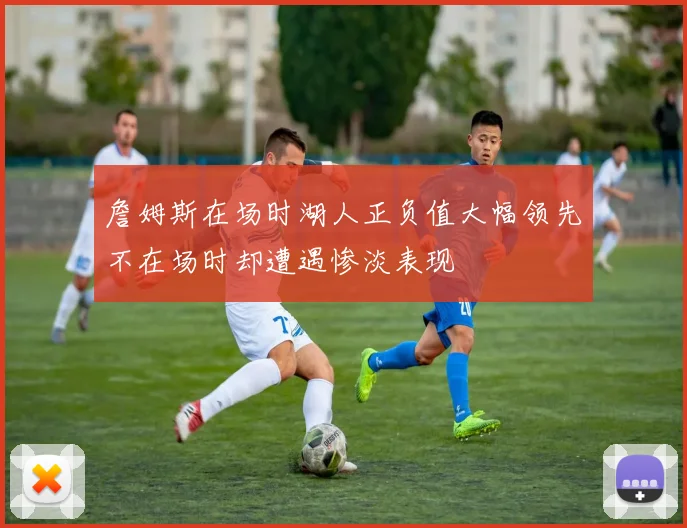 詹姆斯在场时湖人正负值大幅领先不在场时却遭遇惨淡表现