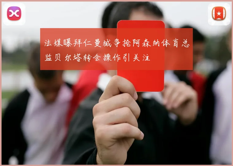 法媒曝拜仁曼城争抢阿森纳体育总监贝尔塔转会操作引关注