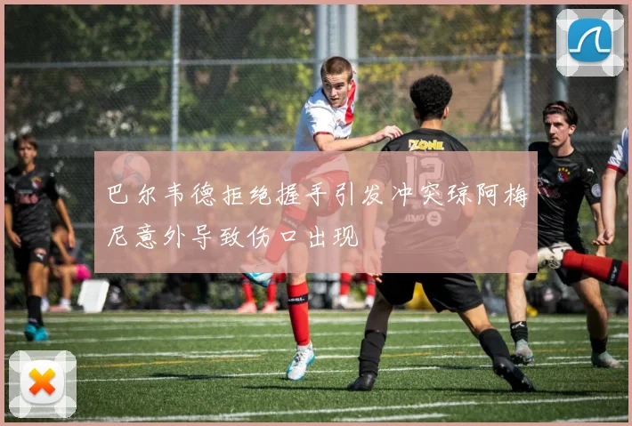 巴尔韦德拒绝握手引发冲突琼阿梅尼意外导致伤口出现