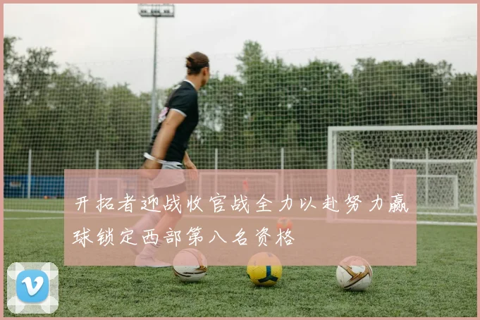 开拓者迎战收官战全力以赴努力赢球锁定西部第八名资格