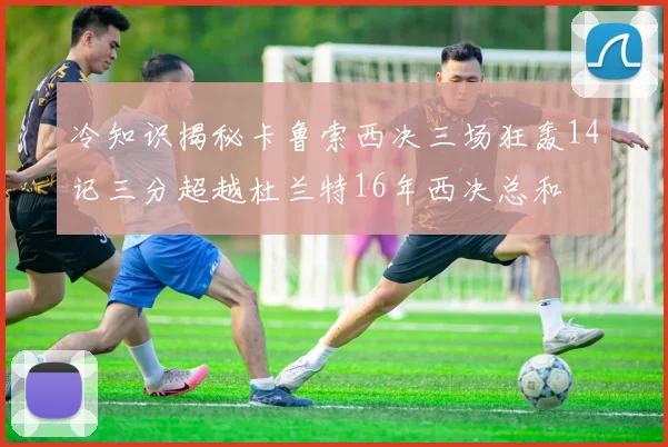冷知识揭秘卡鲁索西决三场狂轰14记三分超越杜兰特16年西决总和