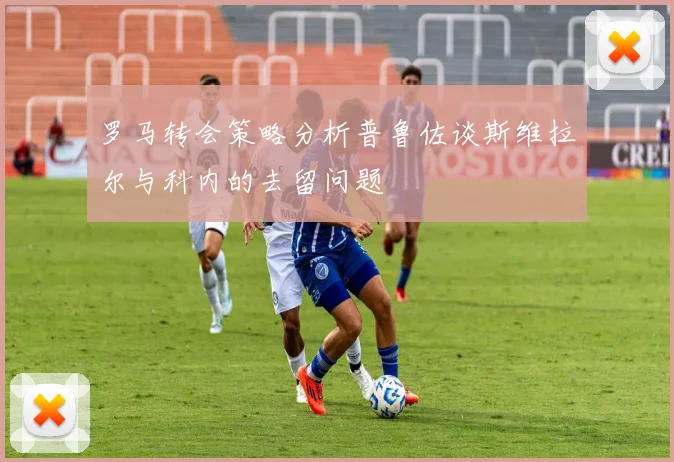 罗马转会策略分析普鲁佐谈斯维拉尔与科内的去留问题