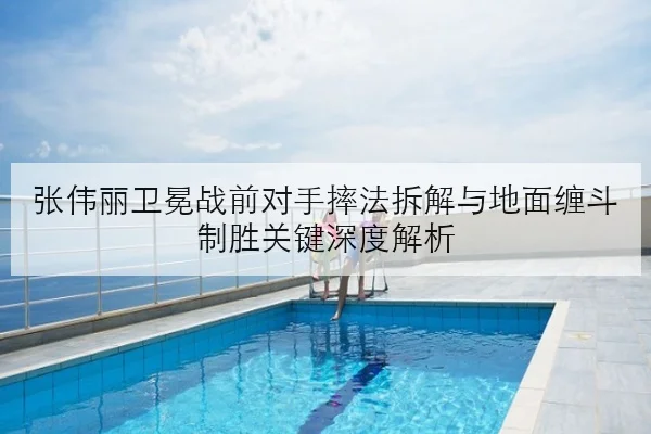 张伟丽卫冕战前对手摔法拆解与地面缠斗制胜关键深度解析